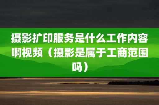 摄影扩印服务是什么工作内容啊视频（摄影是属于工商范围吗）