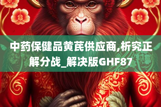 中药保健品黄芪供应商,析究正解分战_解决版GHF87