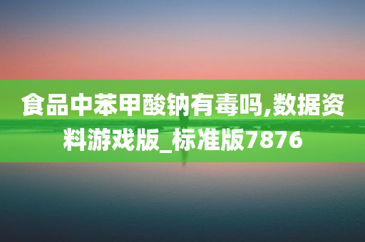 食品中苯甲酸钠有毒吗,数据资料游戏版_标准版7876