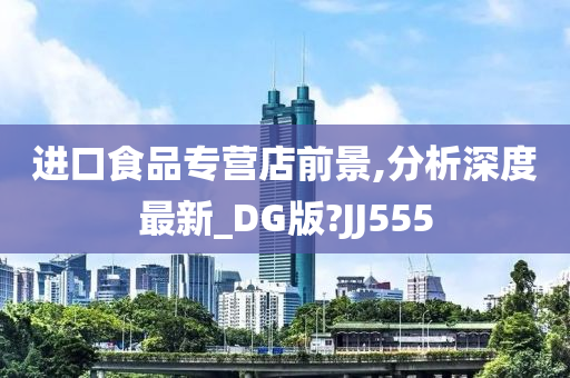 进口食品专营店前景,分析深度最新_DG版?JJ555