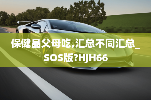 保健品父母吃,汇总不同汇总_SOS版?HJH66