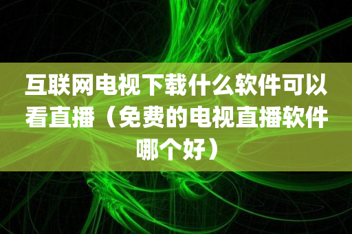 互联网电视下载什么软件可以看直播（免费的电视直播软件哪个好）