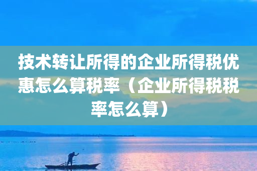 技术转让所得的企业所得税优惠怎么算税率（企业所得税税率怎么算）