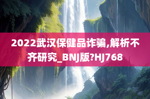 2022武汉保健品诈骗,解析不齐研究_BNJ版?HJ768