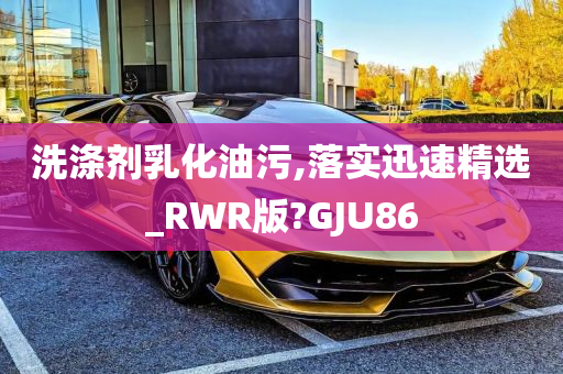 洗涤剂乳化油污,落实迅速精选_RWR版?GJU86