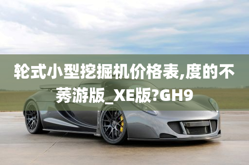 轮式小型挖掘机价格表,度的不莠游版_XE版?GH9