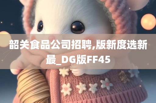 韶关食品公司招聘,版新度选新最_DG版FF45