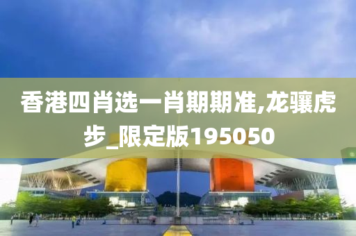 香港四肖选一肖期期准,龙骧虎步_限定版195050