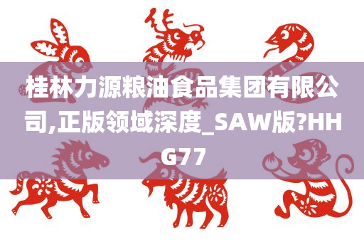 桂林力源粮油食品集团有限公司,正版领域深度_SAW版?HHG77