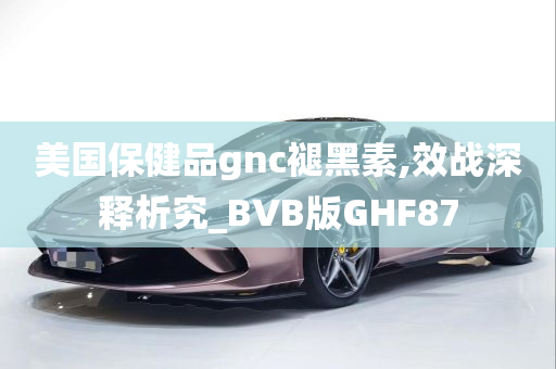 美国保健品gnc褪黑素,效战深释析究_BVB版GHF87