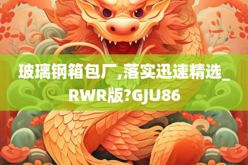 玻璃钢箱包厂,落实迅速精选_RWR版?GJU86