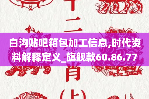 白沟贴吧箱包加工信息,时代资料解释定义_旗舰款60.86.77