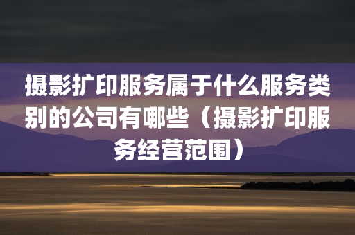 摄影扩印服务属于什么服务类别的公司有哪些（摄影扩印服务经营范围）