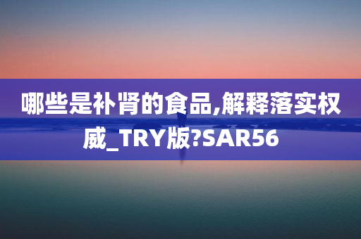 哪些是补肾的食品,解释落实权威_TRY版?SAR56