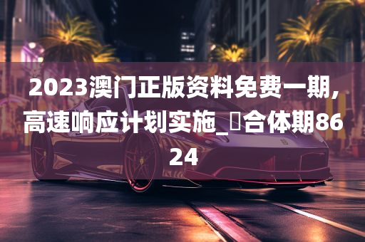 2023澳门正版资料免费一期,高速响应计划实施_‌合体期8624