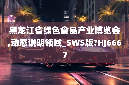 黑龙江省绿色食品产业博览会,动态说明领域_SWS版?HJ6667