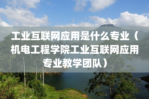 工业互联网应用是什么专业（机电工程学院工业互联网应用专业教学团队）