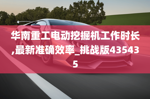 华南重工电动挖掘机工作时长,最新准确效率_挑战版435435