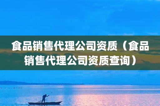 食品销售代理公司资质（食品销售代理公司资质查询）