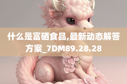 什么是富硒食品,最新动态解答方案_7DM89.28.28