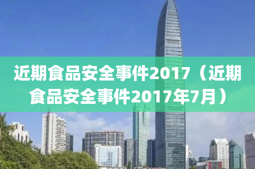 近期食品安全事件2017（近期食品安全事件2017年7月）