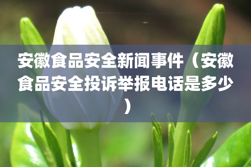 安徽食品安全新闻事件（安徽食品安全投诉举报电话是多少）