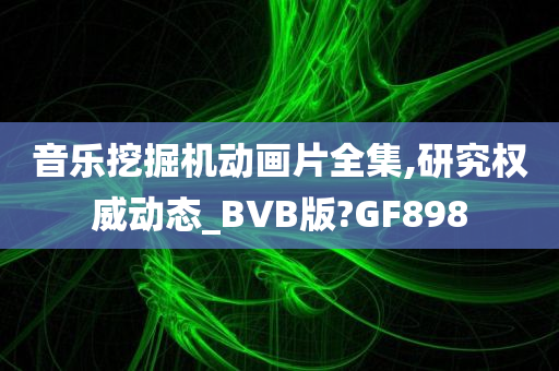 音乐挖掘机动画片全集,研究权威动态_BVB版?GF898