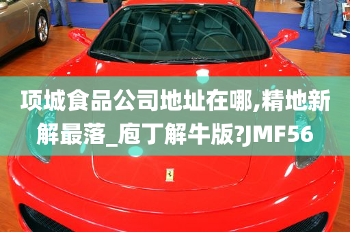 项城食品公司地址在哪,精地新解最落_庖丁解牛版?JMF56