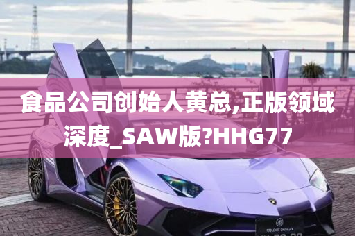 食品公司创始人黄总,正版领域深度_SAW版?HHG77