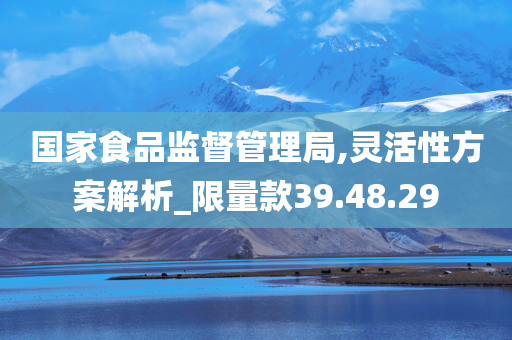 国家食品监督管理局,灵活性方案解析_限量款39.48.29