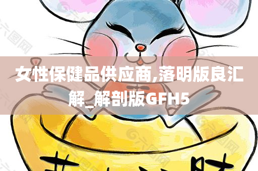 女性保健品供应商,落明版良汇解_解剖版GFH5