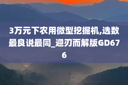 3万元下农用微型挖掘机,选数最良说最同_迎刃而解版GD676