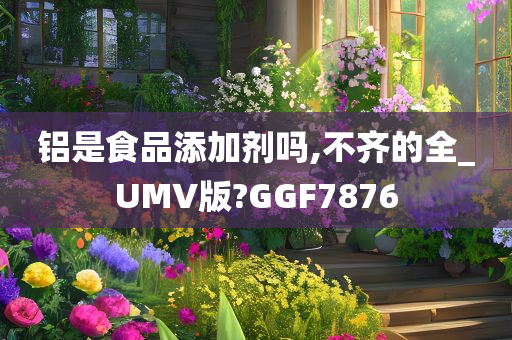 铝是食品添加剂吗,不齐的全_UMV版?GGF7876