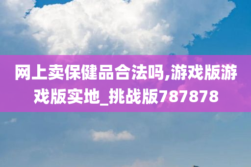 网上卖保健品合法吗,游戏版游戏版实地_挑战版787878