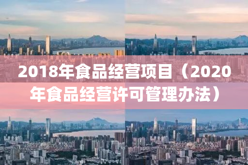 2018年食品经营项目（2020年食品经营许可管理办法）