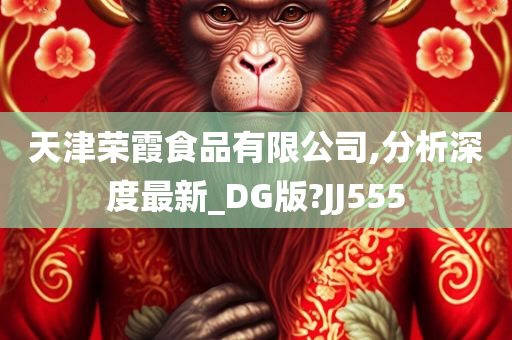 天津荣霞食品有限公司,分析深度最新_DG版?JJ555