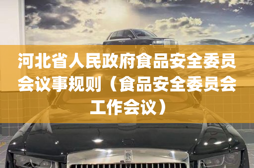 河北省人民政府食品安全委员会议事规则（食品安全委员会工作会议）