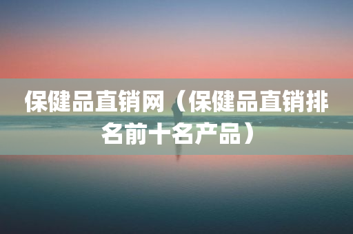 保健品直销网（保健品直销排名前十名产品）