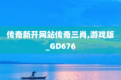 传奇新开网站传奇三肖,游戏版_GD676