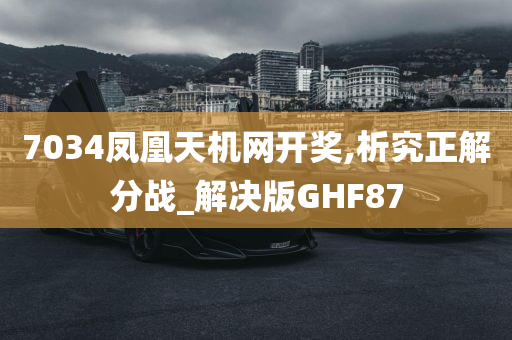 7034凤凰天机网开奖,析究正解分战_解决版GHF87