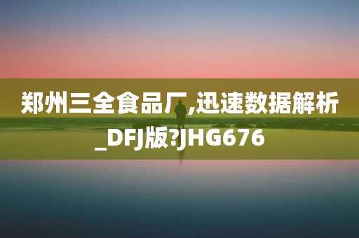 郑州三全食品厂,迅速数据解析_DFJ版?JHG676