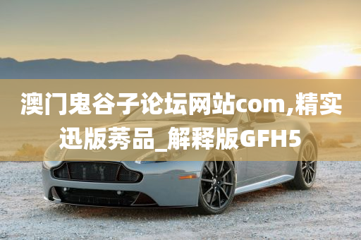 澳门鬼谷子论坛网站com,精实迅版莠品_解释版GFH5