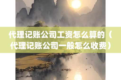 代理记账公司工资怎么算的（代理记账公司一般怎么收费）