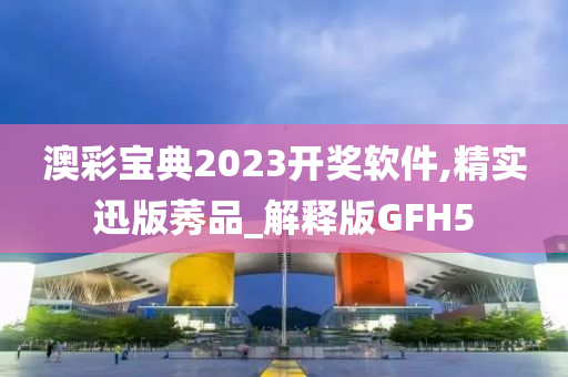 澳彩宝典2023开奖软件,精实迅版莠品_解释版GFH5