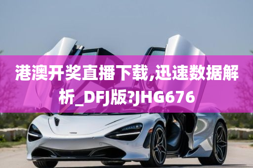 港澳开奖直播下载,迅速数据解析_DFJ版?JHG676