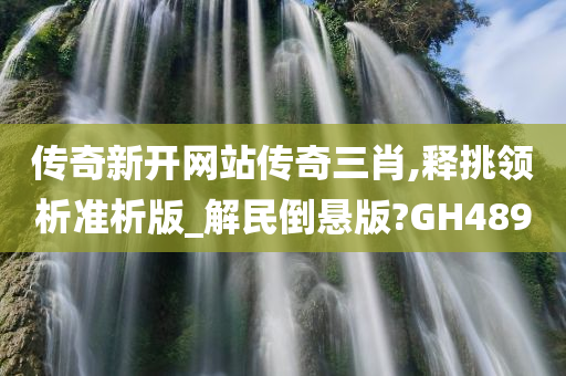 传奇新开网站传奇三肖,释挑领析准析版_解民倒悬版?GH489