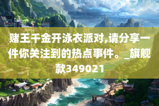 赌王千金开泳衣派对,请分享一件你关注到的热点事件。_旗舰款349021