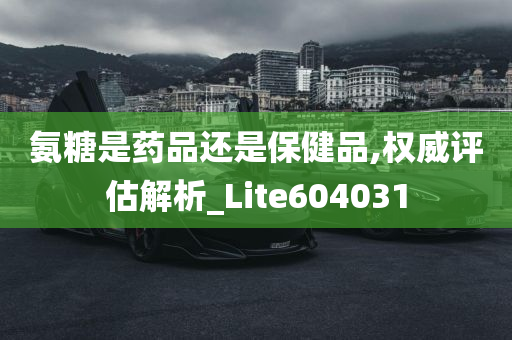 氨糖是药品还是保健品,权威评估解析_Lite604031