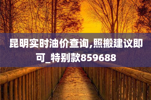 昆明实时油价查询,照搬建议即可_特别款859688