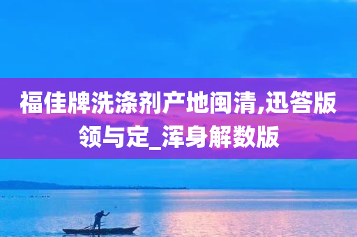 福佳牌洗涤剂产地闽清,迅答版领与定_浑身解数版